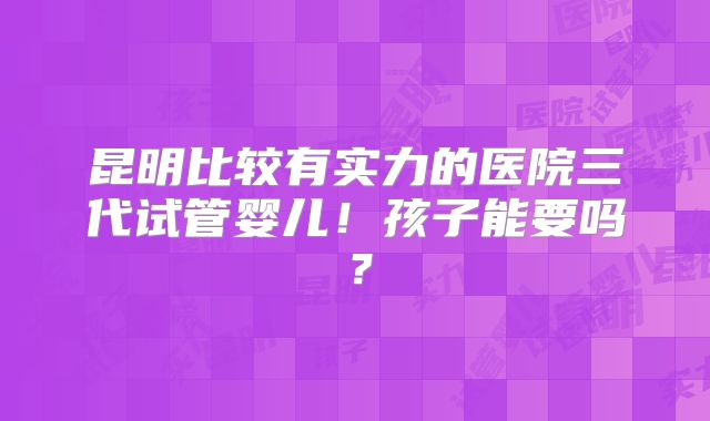 昆明比较有实力的医院三代试管婴儿!孩子能要吗?