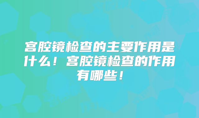 宫腔镜检查的主要作用是什么!宫腔镜检查的作用有哪些!
