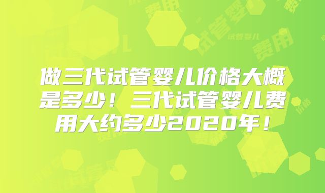 做三代试管婴儿价格大概是多少！三代试管婴儿费用大约多少2020年！