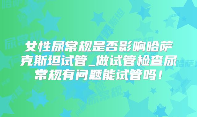 女性尿常规是否影响哈萨克斯坦试管_做试管检查尿常规有问题能试管吗！