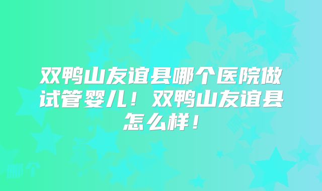 双鸭山友谊县哪个医院做试管婴儿！双鸭山友谊县怎么样！