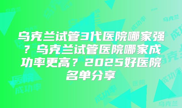 乌克兰试管3代医院哪家强？乌克兰试管医院哪家成功率更高？2025好医院名单分享