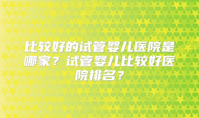 比较好的试管婴儿医院是哪家？试管婴儿比较好医院排名？