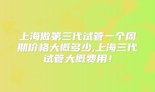 上海做第三代试管一个周期价格大概多少,上海三代试管大概费用！