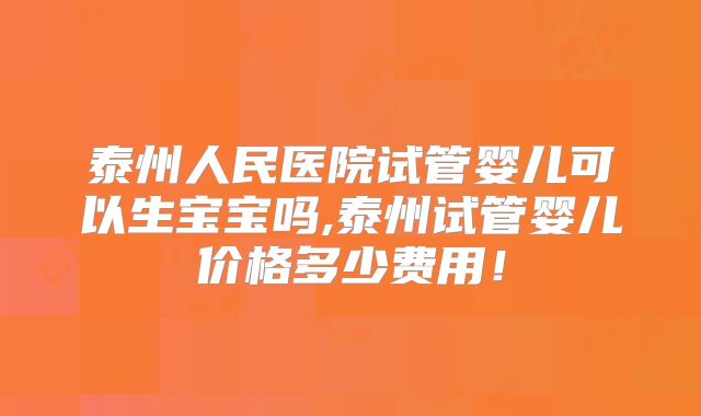泰州人民医院试管婴儿可以生宝宝吗,泰州试管婴儿价格多少费用！
