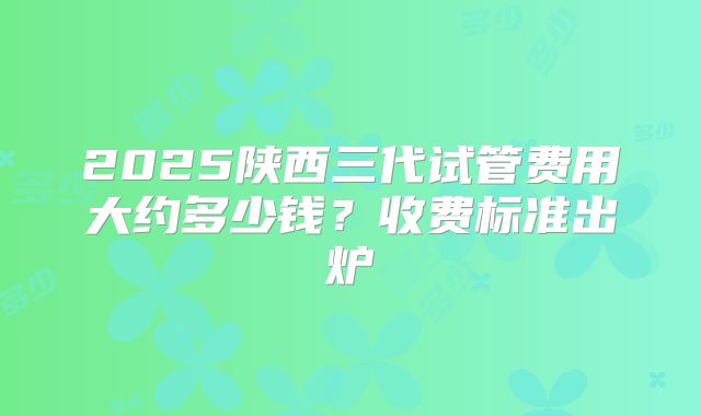 2025陕西三代试管费用大约多少钱？收费标准出炉
