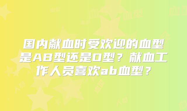 国内献血时受欢迎的血型是AB型还是O型?献血工作人员喜欢ab血型?