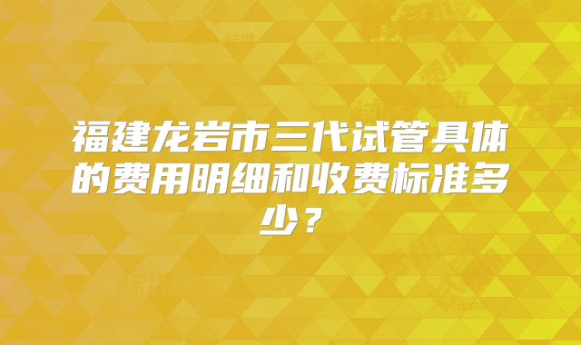 福建龙岩市三代试管具体的费用明细和收费标准多少？
