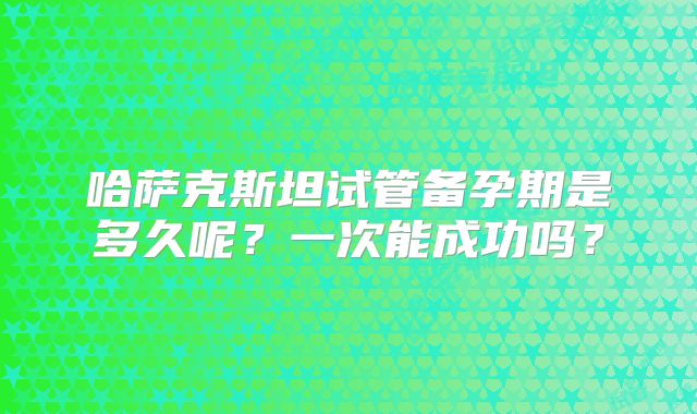哈萨克斯坦试管备孕期是多久呢?一次能成功吗?