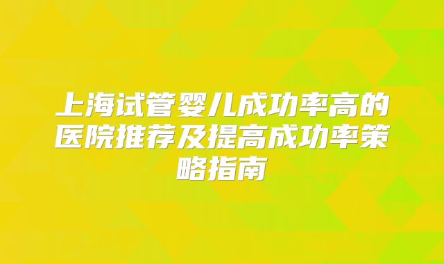 上海试管婴儿成功率高的医院推荐及提高成功率策略指南