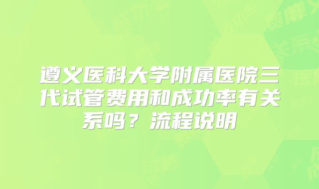 遵义医科大学附属医院三代试管费用和成功率有关系吗？流程说明