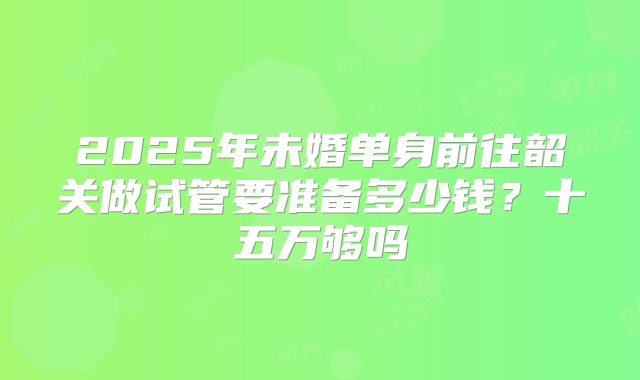 2025年未婚单身前往韶关做试管要准备多少钱？十五万够吗