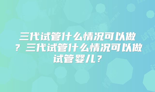 三代试管什么情况可以做？三代试管什么情况可以做试管婴儿？