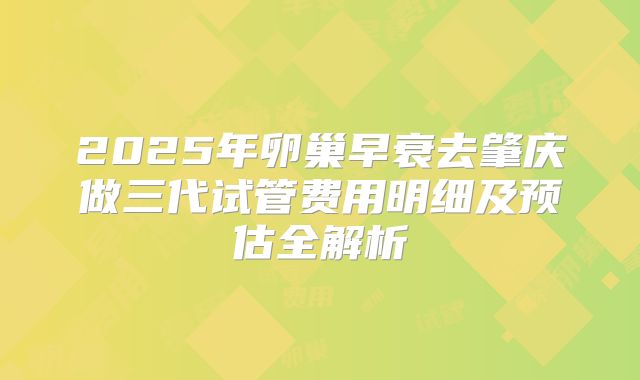 2025年卵巢早衰去肇庆做三代试管费用明细及预估全解析