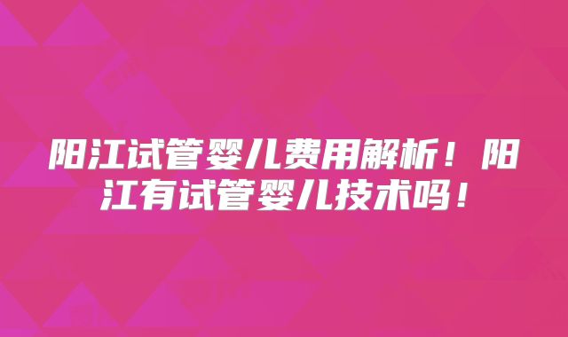 阳江试管婴儿费用解析！阳江有试管婴儿技术吗！