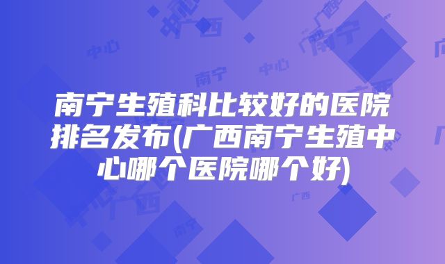南宁生殖科比较好的医院排名发布(广西南宁生殖中心哪个医院哪个好)