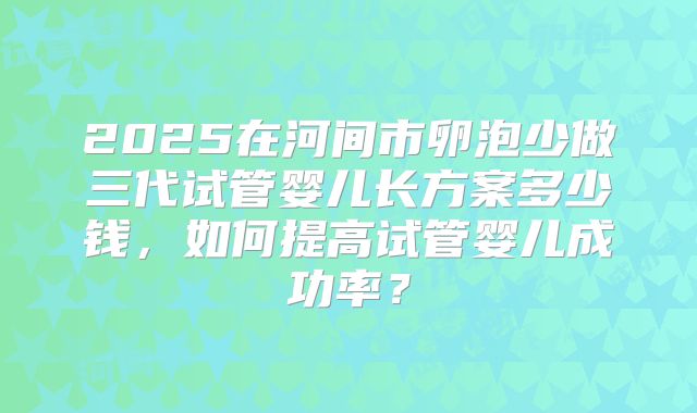 2025在河间市卵泡少做三代试管婴儿长方案多少钱,如何提高试管婴儿成功率?