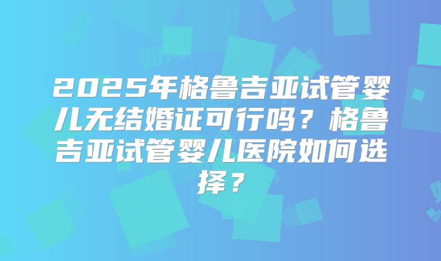 2025年格鲁吉亚试管婴儿无结婚证可行吗？格鲁吉亚试管婴儿医院如何选择？