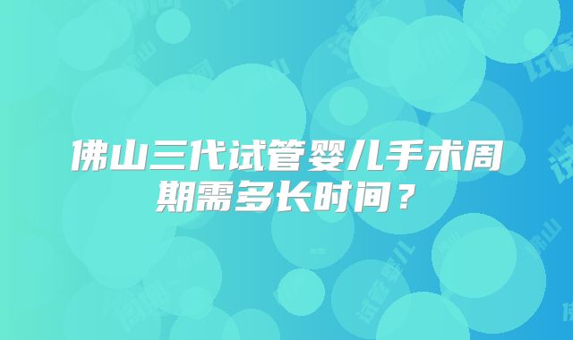 佛山三代试管婴儿手术周期需多长时间？