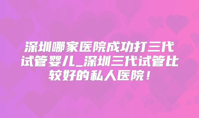 深圳哪家医院成功打三代试管婴儿_深圳三代试管比较好的私人医院!