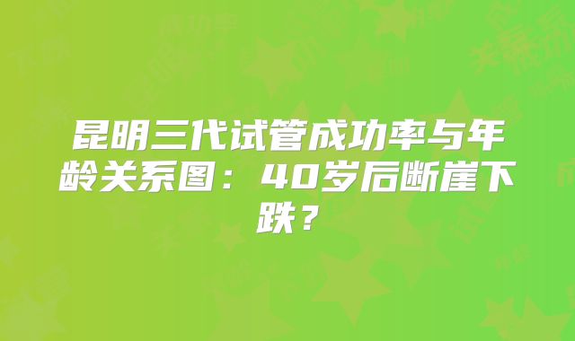 昆明三代试管成功率与年龄关系图：40岁后断崖下跌？