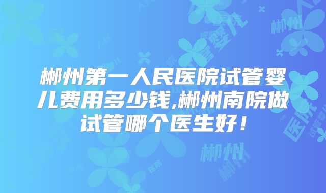 郴州第一人民医院试管婴儿费用多少钱,郴州南院做试管哪个医生好！