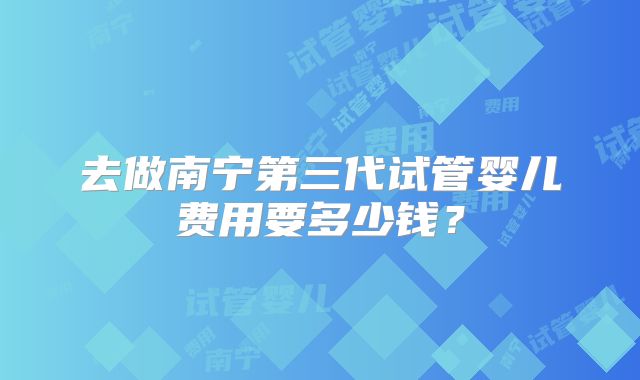 去做南宁第三代试管婴儿费用要多少钱？