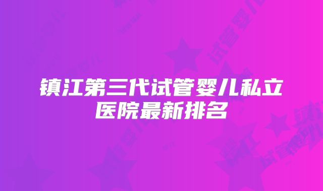 镇江第三代试管婴儿私立医院最新排名