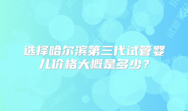 选择哈尔滨第三代试管婴儿价格大概是多少？