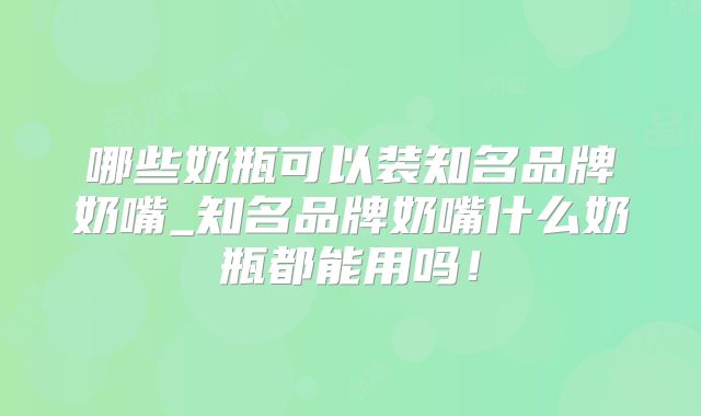 哪些奶瓶可以装知名品牌奶嘴_知名品牌奶嘴什么奶瓶都能用吗！
