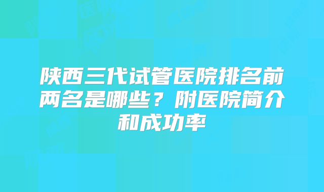 陕西三代试管医院排名前两名是哪些？附医院简介和成功率