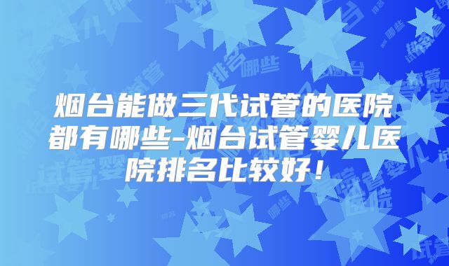 烟台能做三代试管的医院都有哪些-烟台试管婴儿医院排名比较好!