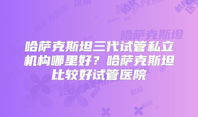 哈萨克斯坦三代试管私立机构哪里好?哈萨克斯坦比较好试管医院