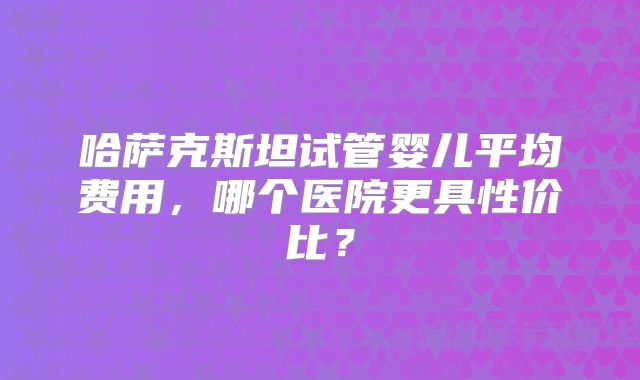 哈萨克斯坦试管婴儿平均费用,哪个医院更具性价比?