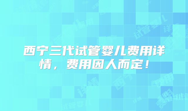西宁三代试管婴儿费用详情,费用因人而定!