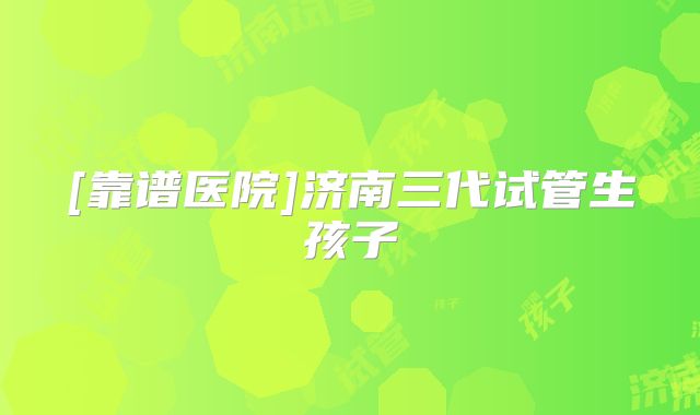 [靠谱医院]济南三代试管生孩子