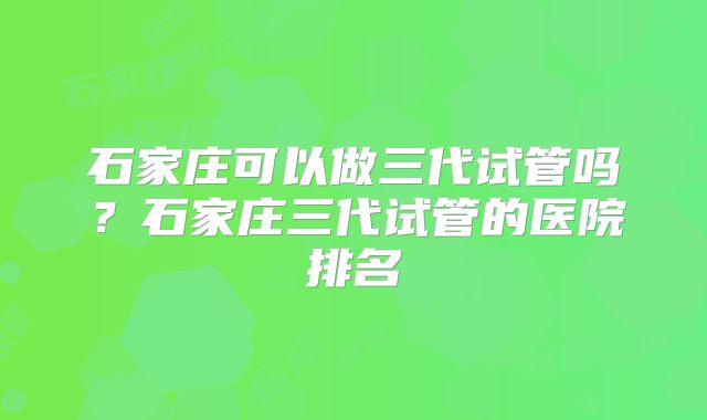 石家庄可以做三代试管吗？石家庄三代试管的医院排名