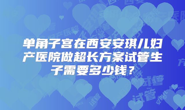 单角子宫在西安安琪儿妇产医院做超长方案试管生子需要多少钱?