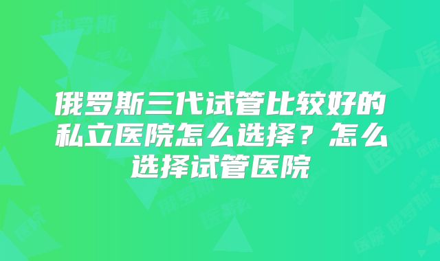 俄罗斯三代试管比较好的私立医院怎么选择？怎么选择试管医院