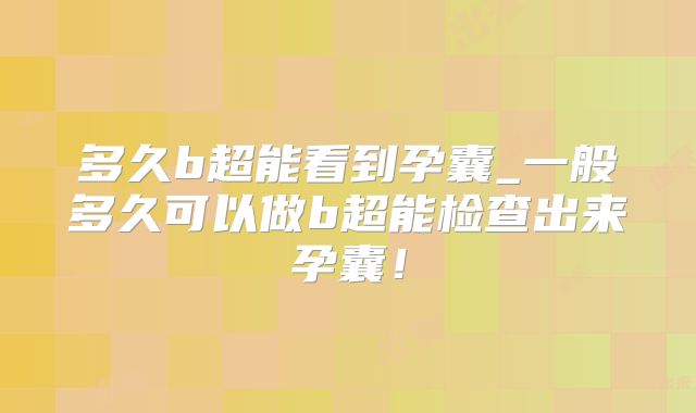 多久b超能看到孕囊_一般多久可以做b超能检查出来孕囊！