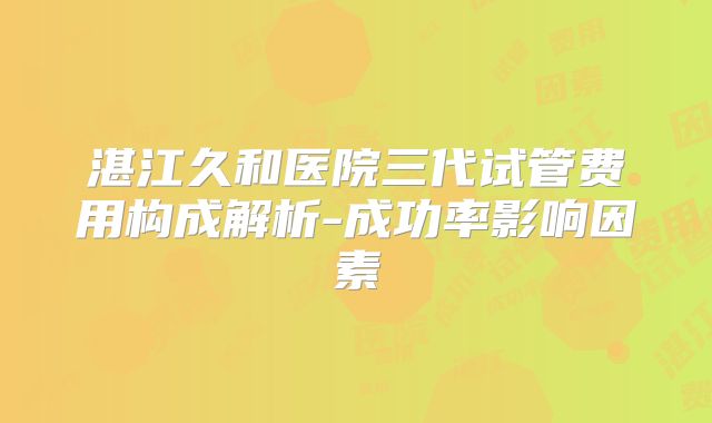湛江久和医院三代试管费用构成解析-成功率影响因素