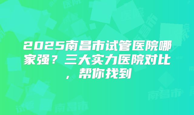 2025南昌市试管医院哪家强？三大实力医院对比，帮你找到