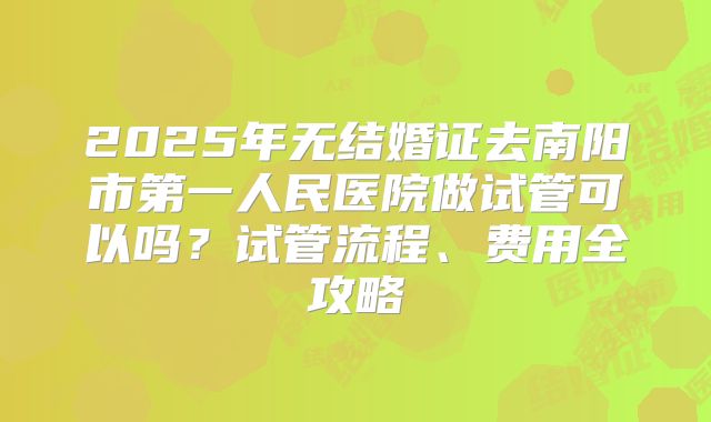 2025年无结婚证去南阳市第一人民医院做试管可以吗？试管流程、费用全攻略