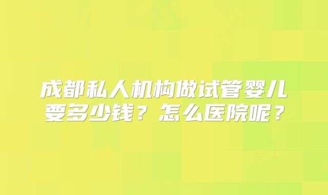 成都私人机构做试管婴儿要多少钱？怎么医院呢？