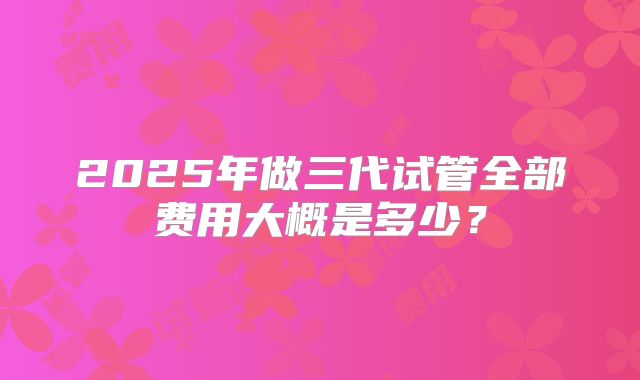 2025年做三代试管全部费用大概是多少？