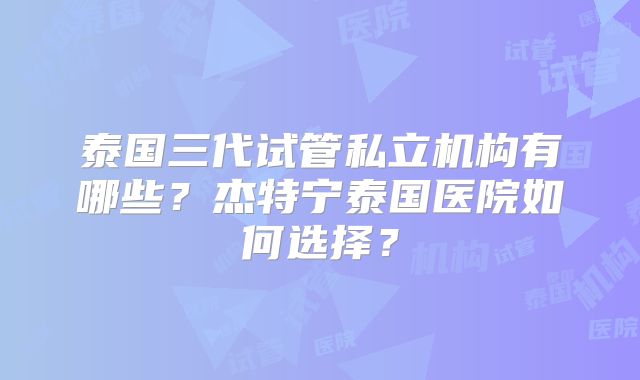泰国三代试管私立机构有哪些?杰特宁泰国医院如何选择?