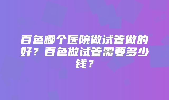 百色哪个医院做试管做的好？百色做试管需要多少钱？