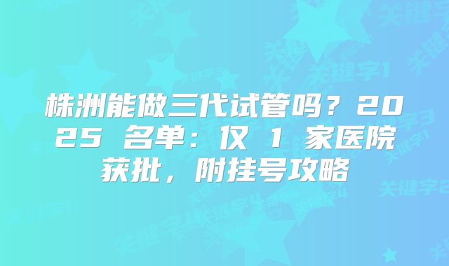株洲能做三代试管吗？2025 名单：仅 1 家医院获批，附挂号攻略
