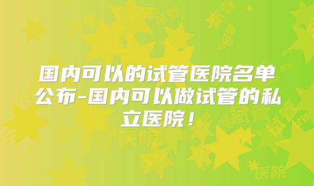 国内可以的试管医院名单公布-国内可以做试管的私立医院！