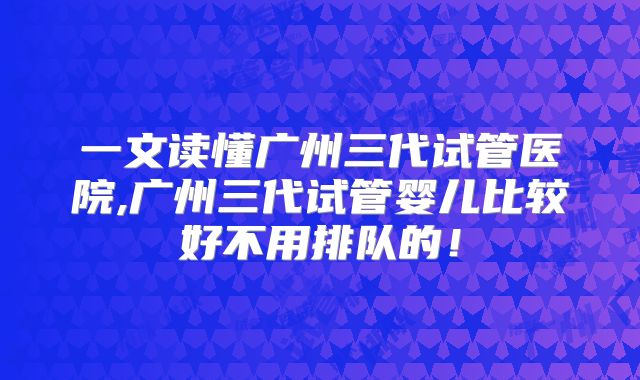一文读懂广州三代试管医院,广州三代试管婴儿比较好不用排队的！